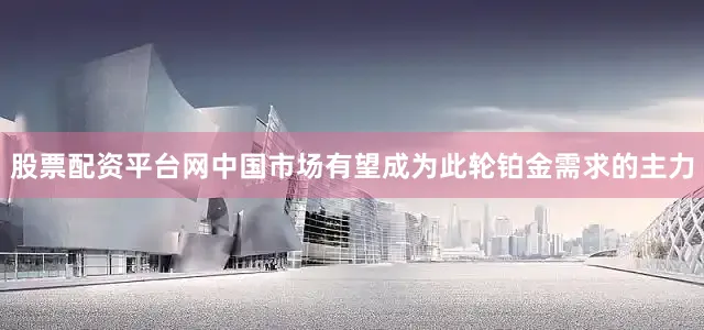 股票配资平台网中国市场有望成为此轮铂金需求的主力