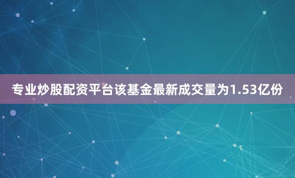 专业炒股配资平台该基金最新成交量为1.53亿份