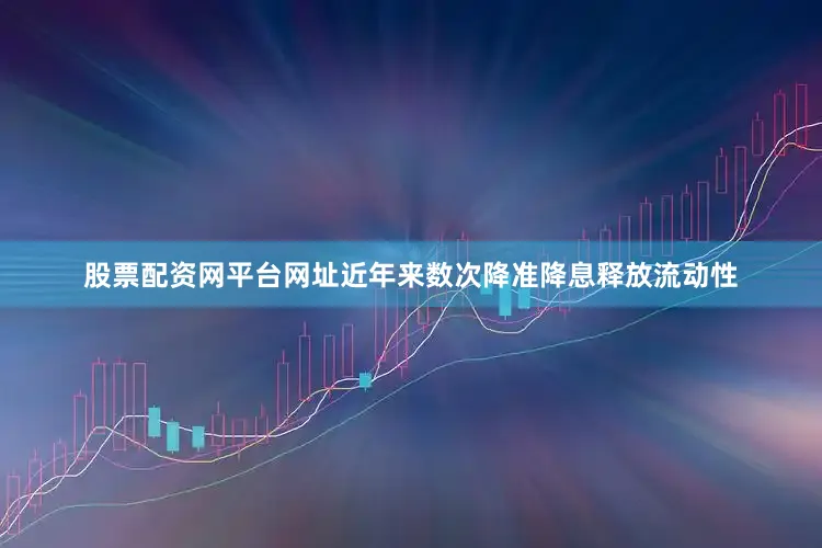 股票配资网平台网址近年来数次降准降息释放流动性