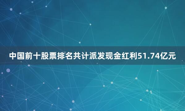 中国前十股票排名共计派发现金红利51.74亿元