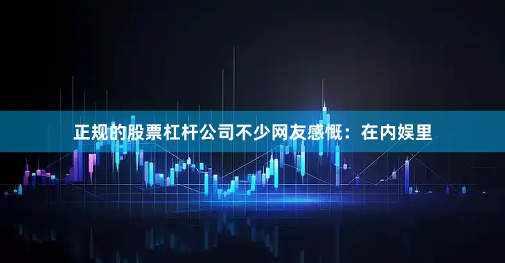 正规的股票杠杆公司不少网友感慨：在内娱里
