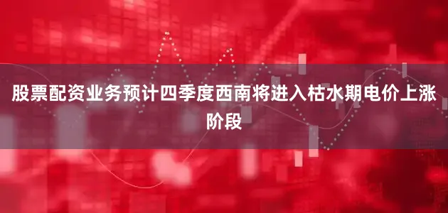 股票配资业务预计四季度西南将进入枯水期电价上涨阶段