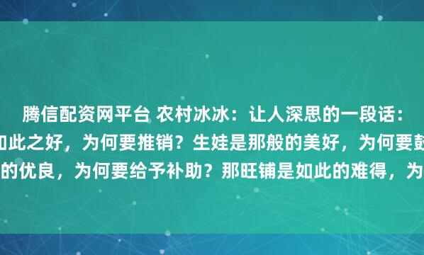 腾信配资网平台 农村冰冰：让人深思的一段话：“你发现了吗，那保险如此之好，为何要推销？生娃是那般的美好，为何要鼓励？新能源如此的优良，为何要给予补助？那旺铺是如此的难得，为什么要转让？” 锣鼓喧天处，常藏着说不...