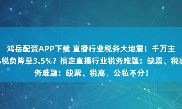 鸿岳配资APP下载 直播行业税务大地震！千万主播如何将45%税负降至3.5%？搞定直播行业税务难题：缺票、税高、公私不分！