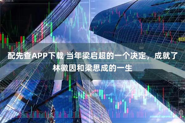配先查APP下载 当年梁启超的一个决定，成就了林徽因和梁思成的一生