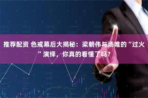 推荐配资 色戒幕后大揭秘：梁朝伟与汤唯的“过火”演绎，你真的看懂了吗？