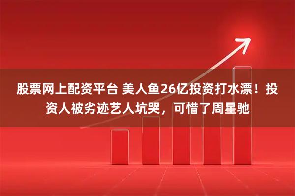 股票网上配资平台 美人鱼26亿投资打水漂！投资人被劣迹艺人坑哭，可惜了周星驰