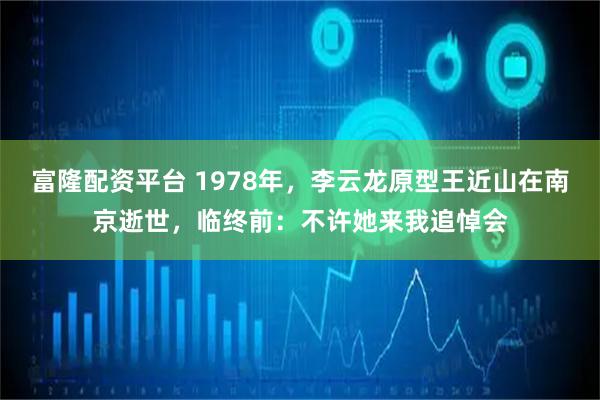 富隆配资平台 1978年，李云龙原型王近山在南京逝世，临终前：不许她来我追悼会
