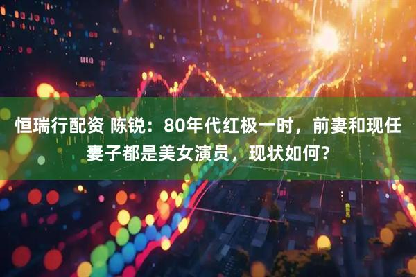 恒瑞行配资 陈锐：80年代红极一时，前妻和现任妻子都是美女演员，现状如何？
