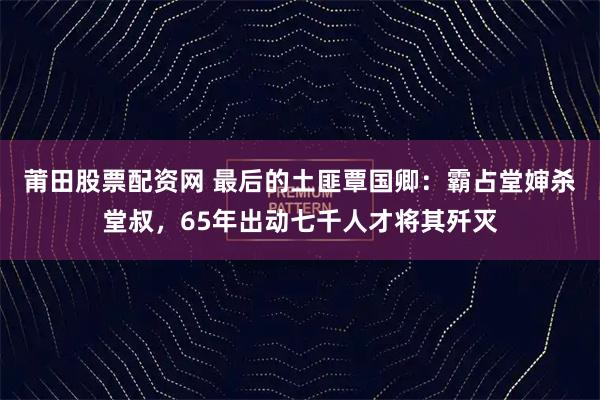 莆田股票配资网 最后的土匪覃国卿：霸占堂婶杀堂叔，65年出动七千人才将其歼灭