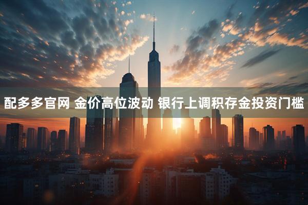 配多多官网 金价高位波动 银行上调积存金投资门槛