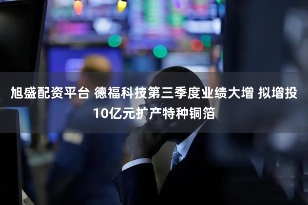 旭盛配资平台 德福科技第三季度业绩大增 拟增投10亿元扩产特种铜箔