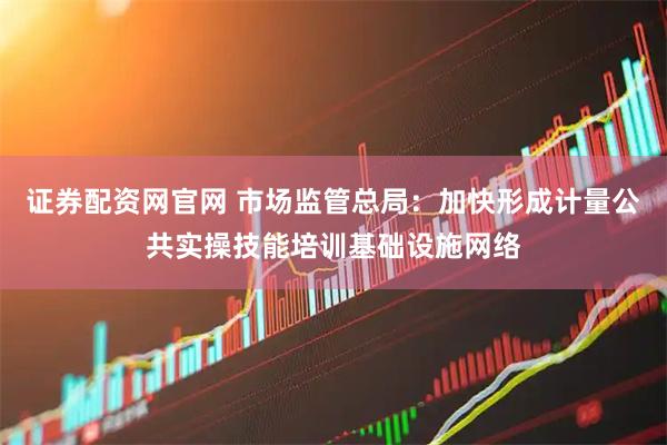 证券配资网官网 市场监管总局：加快形成计量公共实操技能培训基础设施网络