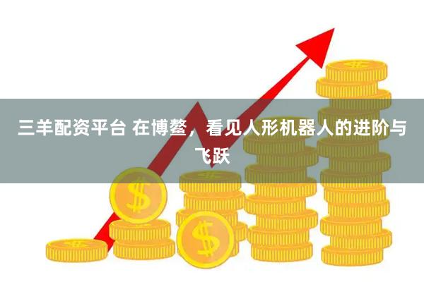 三羊配资平台 在博鳌，看见人形机器人的进阶与飞跃