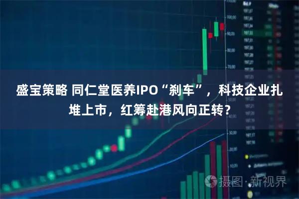盛宝策略 同仁堂医养IPO“刹车”，科技企业扎堆上市，红筹赴港风向正转？
