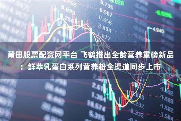 莆田股票配资网平台 飞鹤推出全龄营养重磅新品：鲜萃乳蛋白系列营养粉全渠道同步上市