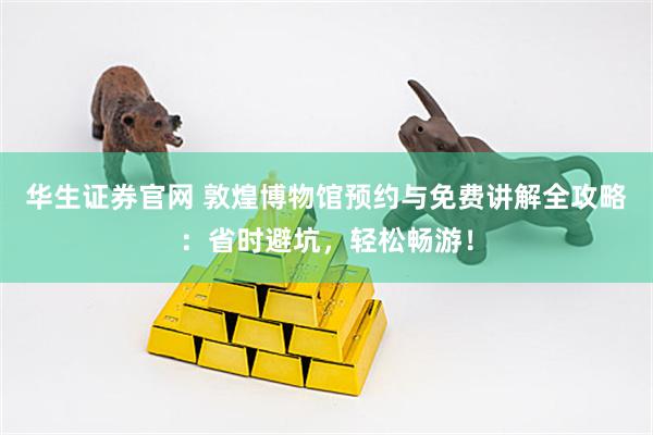 华生证券官网 敦煌博物馆预约与免费讲解全攻略：省时避坑，轻松畅游！