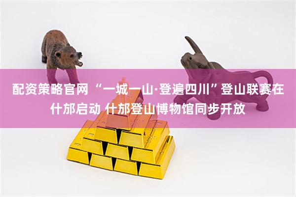 配资策略官网 “一城一山·登遍四川”登山联赛在什邡启动 什邡登山博物馆同步开放