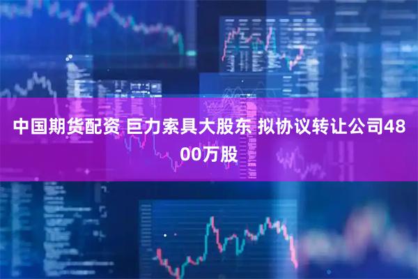 中国期货配资 巨力索具大股东 拟协议转让公司4800万股
