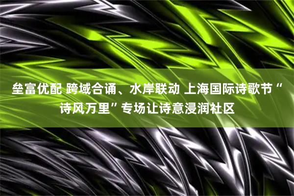 垒富优配 跨域合诵、水岸联动 上海国际诗歌节“诗风万里”专场让诗意浸润社区