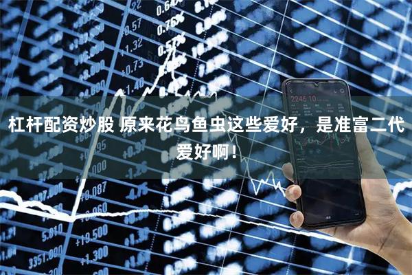 杠杆配资炒股 原来花鸟鱼虫这些爱好，是准富二代爱好啊！