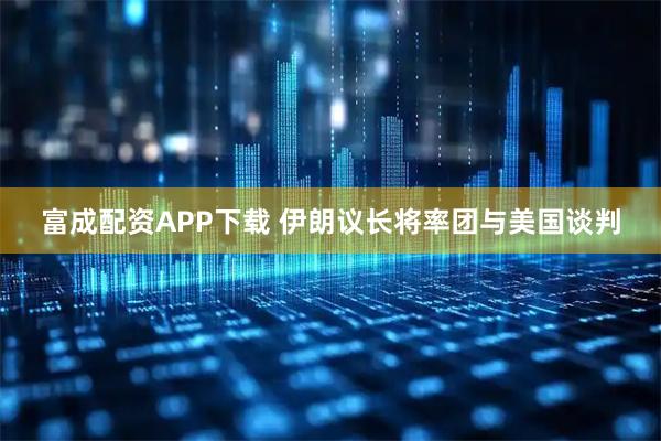 富成配资APP下载 伊朗议长将率团与美国谈判
