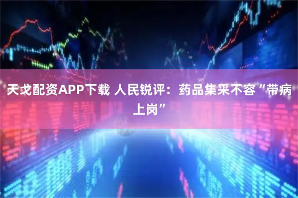 天戈配资APP下载 人民锐评：药品集采不容“带病上岗”