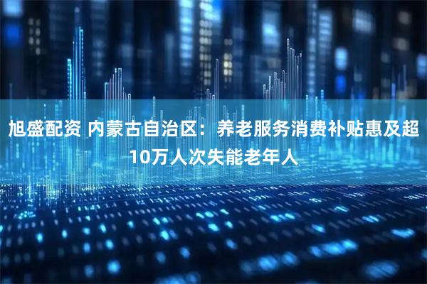 旭盛配资 内蒙古自治区：养老服务消费补贴惠及超10万人次失能老年人