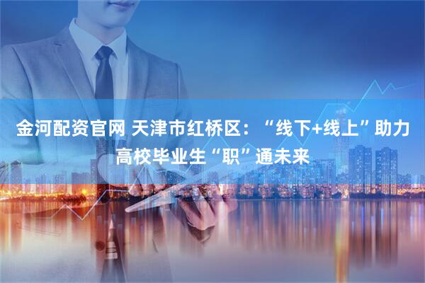 金河配资官网 天津市红桥区：“线下+线上”助力高校毕业生“职”通未来