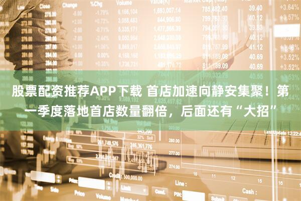 股票配资推荐APP下载 首店加速向静安集聚！第一季度落地首店数量翻倍，后面还有“大招”