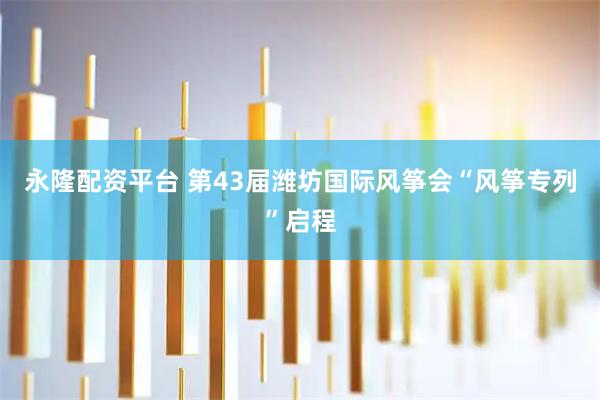 永隆配资平台 第43届潍坊国际风筝会“风筝专列”启程