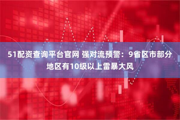 51配资查询平台官网 强对流预警：9省区市部分地区有10级以上雷暴大风