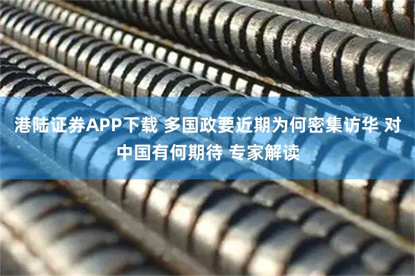 港陆证券APP下载 多国政要近期为何密集访华 对中国有何期待 专家解读