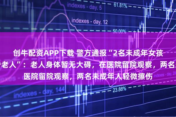 创牛配资APP下载 警方通报“2名未成年女孩骑电动车逆行撞昏老人”：老人身体暂无大碍，在医院留院观察，两名未成年人轻微擦伤