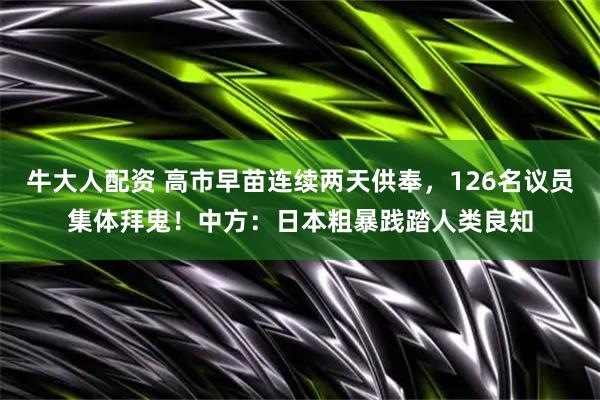 牛大人配资 高市早苗连续两天供奉，126名议员集体拜鬼！中方：日本粗暴践踏人类良知