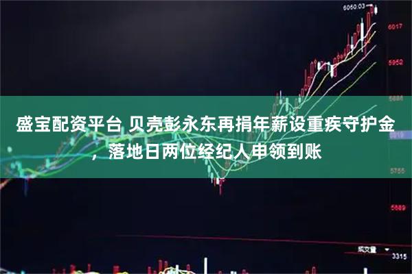 盛宝配资平台 贝壳彭永东再捐年薪设重疾守护金，落地日两位经纪人申领到账