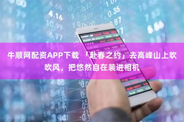牛顺网配资APP下载 「赴春之约」去高峰山上吹吹风，把悠然自在装进相机