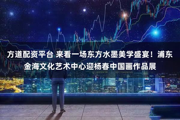 方道配资平台 来看一场东方水墨美学盛宴！浦东金海文化艺术中心迎杨春中国画作品展