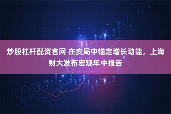 炒股杠杆配资官网 在变局中锚定增长动能，上海财大发布宏观年中报告