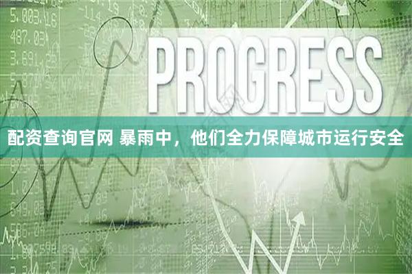 配资查询官网 暴雨中，他们全力保障城市运行安全